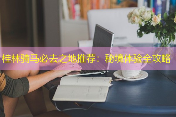 桂林骑马必去之地推荐:秘境体验全攻略 桂林骑马必去之地推荐:秘境体验全攻略
