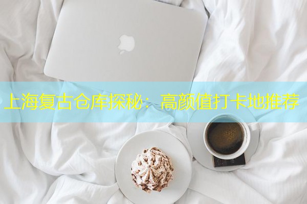 上海复古仓库探秘:高颜值打卡地推荐 上海复古仓库探秘:高颜值打卡地推荐