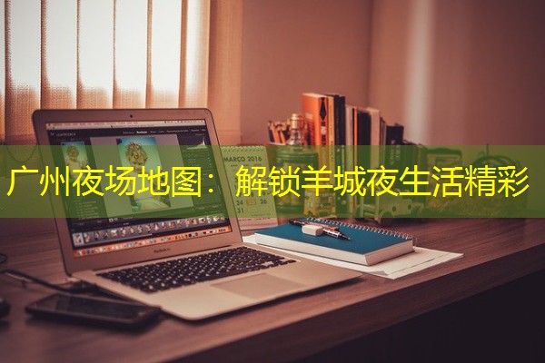 广州夜场地图:解锁羊城夜生活精彩 广州夜场地图:解锁羊城夜生活精彩