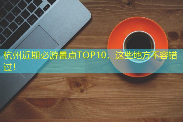 杭州近期必游景点TOP10,这些地方不容错过! 杭州近期必游景点TOP10,这些地方不容错过!