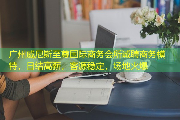 广州威尼斯至尊国际商务会所诚聘商务模特，日结高薪，客源稳定，场地火爆