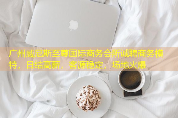 广州威尼斯至尊国际商务会所诚聘商务模特，日结高薪，客源稳定，场地火爆