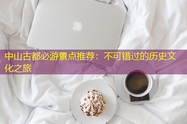 中山古都必游景点推荐:不可错过的历史文化之旅 中山古都必游景点推荐:不可错过的历史文化之旅